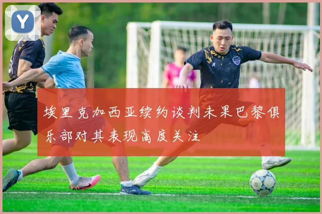 埃里克加西亚续约谈判未果巴黎俱乐部对其表现高度关注