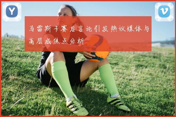 马雷斯卡赛后言论引发热议媒体与高层成焦点分析