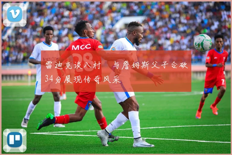 雷迪克谈八村塁与詹姆斯父子合砍34分展现传奇风采