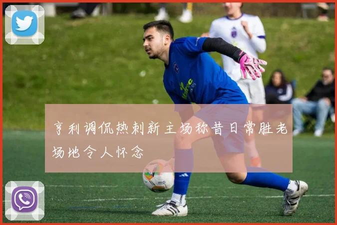 亨利调侃热刺新主场称昔日常胜老场地令人怀念