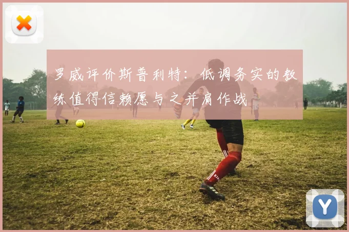 罗威评价斯普利特：低调务实的教练值得信赖愿与之并肩作战