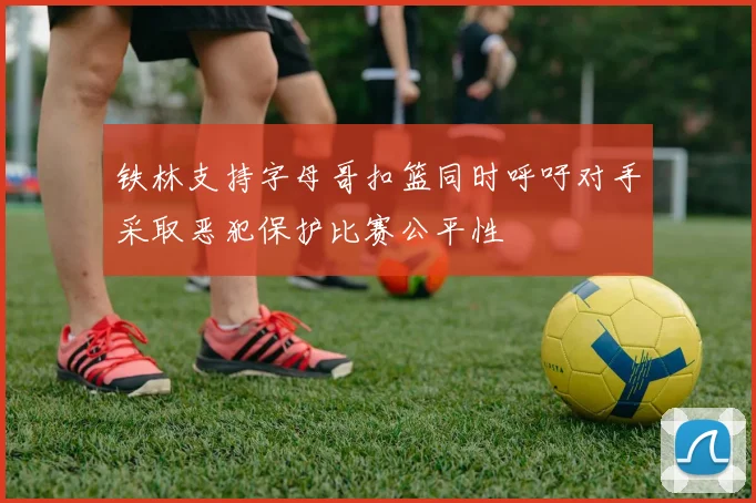 铁林支持字母哥扣篮同时呼吁对手采取恶犯保护比赛公平性