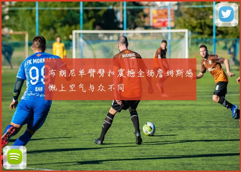 布朗尼单臂劈扣震撼全场詹姆斯感慨上空气与众不同