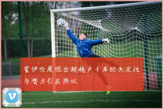 霍伊伦展现出超越卢卡库的决定性与潜力引发热议
