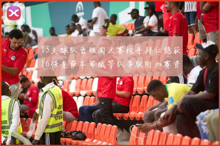 15支球队晋级淘汰赛枪手拜仁稳获16强皇萨车军城等队争取附加赛资格