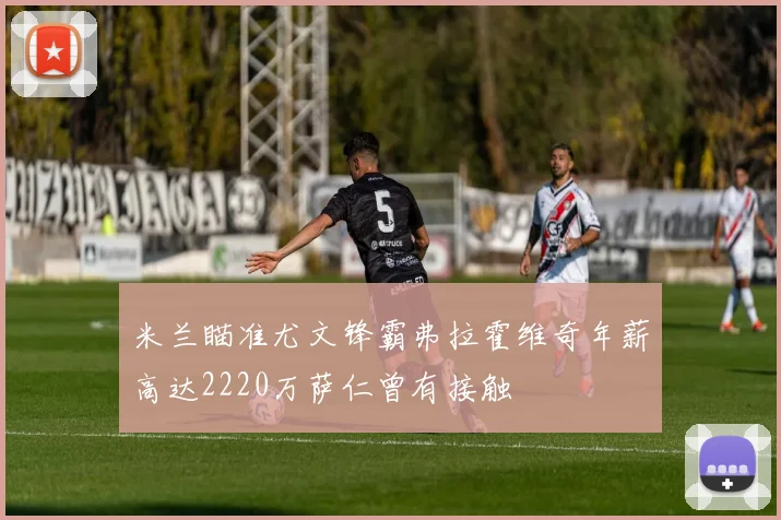 米兰瞄准尤文锋霸弗拉霍维奇年薪高达2220万萨仁曾有接触