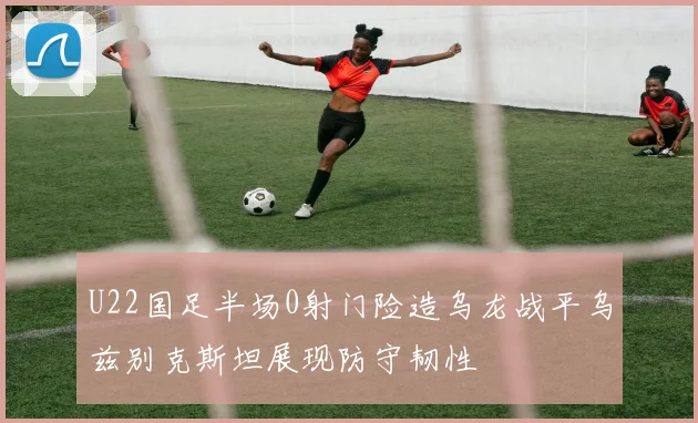 U22国足半场0射门险造乌龙战平乌兹别克斯坦展现防守韧性