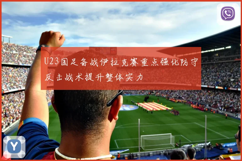 U23国足备战伊拉克赛重点强化防守反击战术提升整体实力