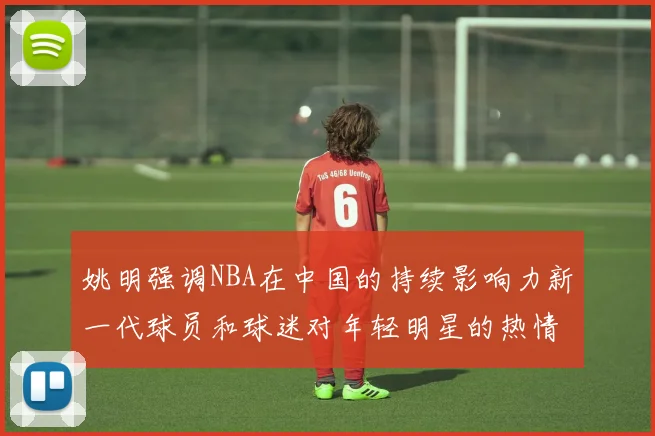 姚明强调NBA在中国的持续影响力新一代球员和球迷对年轻明星的热情不减