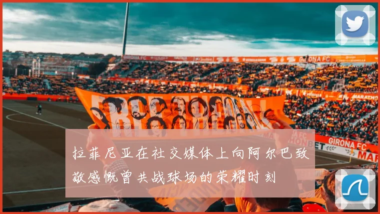 拉菲尼亚在社交媒体上向阿尔巴致敬感慨曾共战球场的荣耀时刻