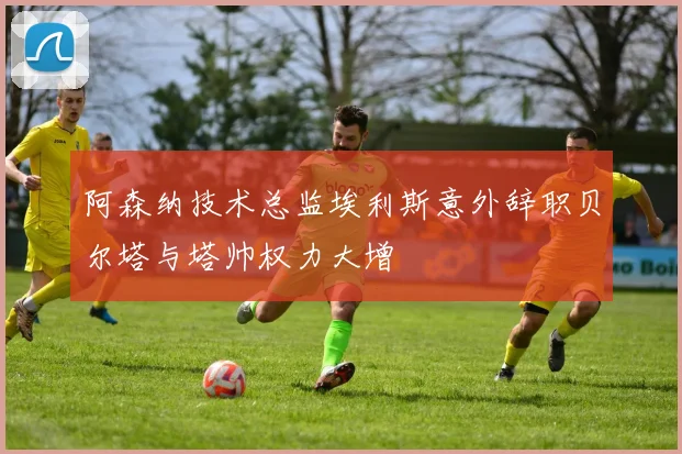 阿森纳技术总监埃利斯意外辞职贝尔塔与塔帅权力大增