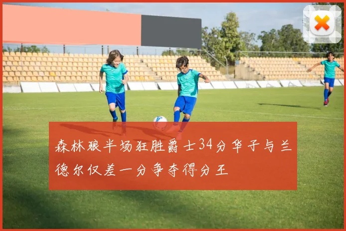 森林狼半场狂胜爵士34分华子与兰德尔仅差一分争夺得分王