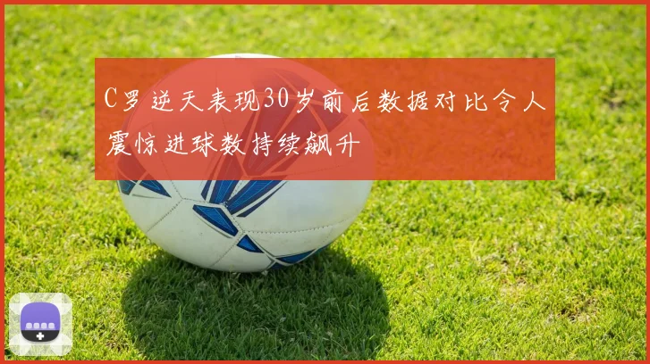 C罗逆天表现30岁前后数据对比令人震惊进球数持续飙升