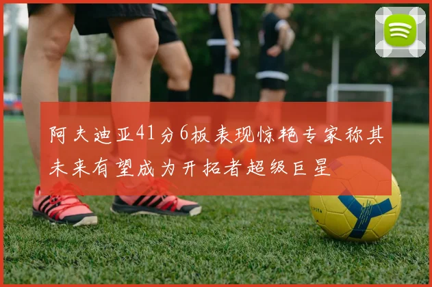 阿夫迪亚41分6板表现惊艳专家称其未来有望成为开拓者超级巨星