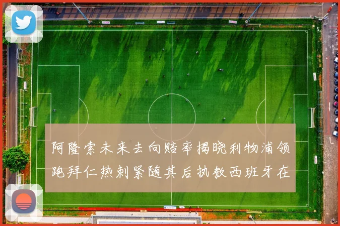 阿隆索未来去向赔率揭晓利物浦领跑拜仁热刺紧随其后执教西班牙在列