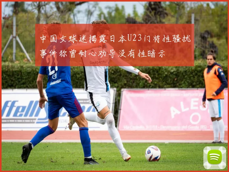 中国女球迷揭露日本U23门将性骚扰事件称曾耐心劝导没有性暗示