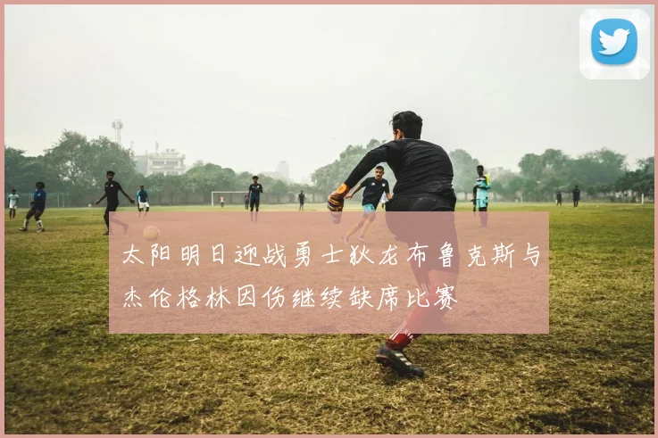 太阳明日迎战勇士狄龙布鲁克斯与杰伦格林因伤继续缺席比赛