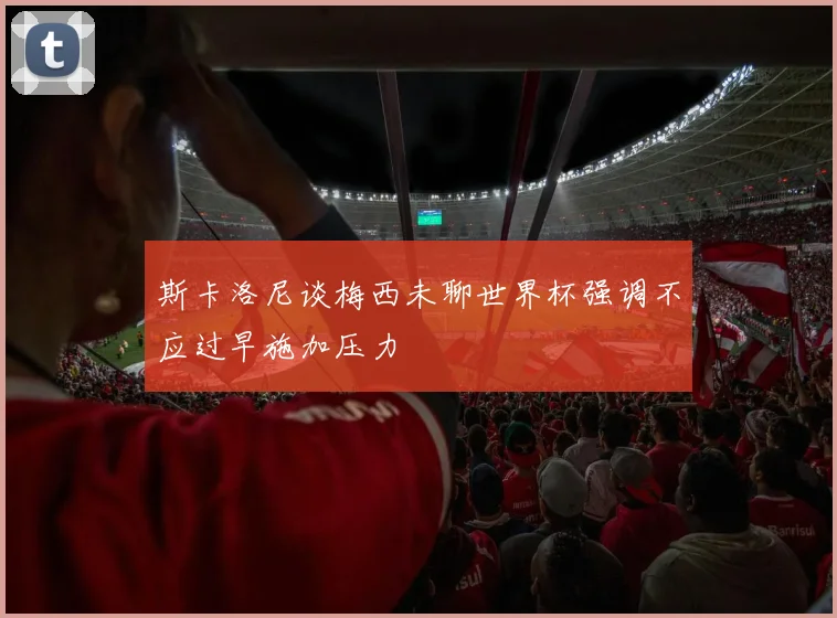斯卡洛尼谈梅西未聊世界杯强调不应过早施加压力