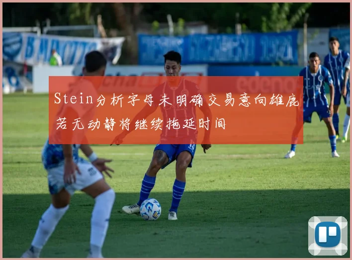 Stein分析字母未明确交易意向雄鹿若无动静将继续拖延时间