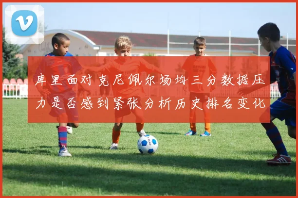 库里面对克尼佩尔场均三分数据压力是否感到紧张分析历史排名变化