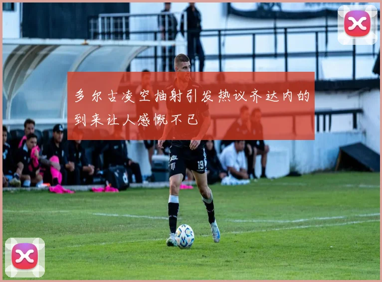 多尔古凌空抽射引发热议齐达内的到来让人感慨不已