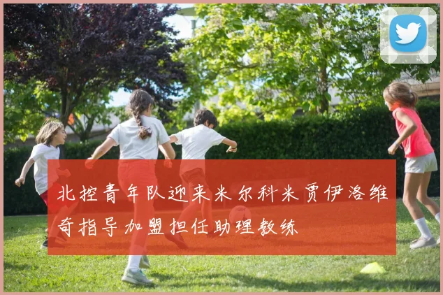 北控青年队迎来米尔科米贾伊洛维奇指导加盟担任助理教练