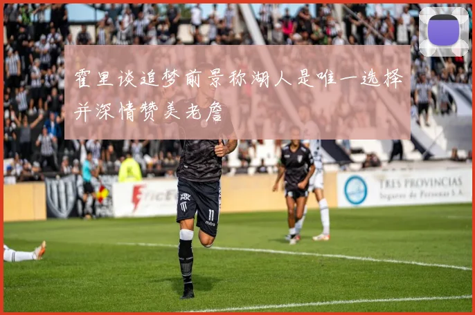 霍里谈追梦前景称湖人是唯一选择并深情赞美老詹