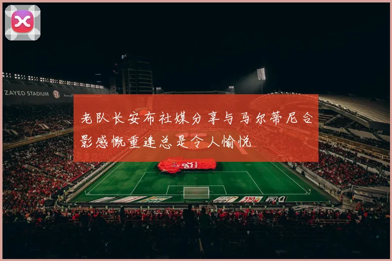 老队长安布社媒分享与马尔蒂尼合影感慨重逢总是令人愉悦